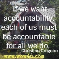 If we want accountability, each of us must be accountable for all we do.  Christine Gregoire  
