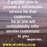 If you are able to provide a remarkable service for that customer, he or she will undoubtedly refer similar customers to you. Wuyen Hsu
