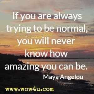 If you are always trying to be normal, you will never know how 
amazing you can be. Maya Angelou 