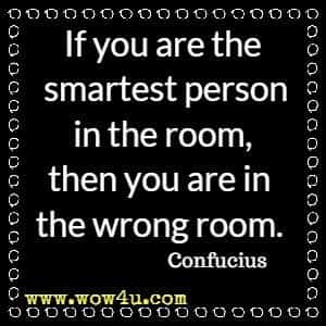If you are the smartest person in the room, then you are in the wrong room. Confucius 
