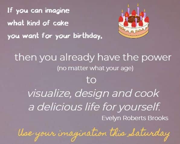 If you can imagine what kind of cake you want for your birthday, 
then you already have the power (no matter what your age) to visualize, design and cook a delicious life for yourself.
Evelyn Roberts Brooks
Use your imagination this Saturday!