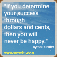 If you determine your success through dollars and cents, then you will never be happy. Byron Pulsifer