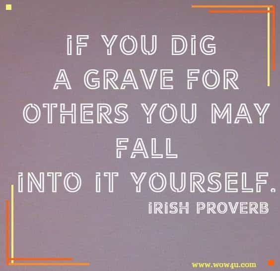 If you dig a grave for others you may fall into it yourself. Irish Proverb