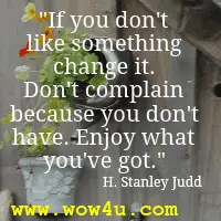 If you don't like something change it. Don't complain because you don't have. Enjoy what you've got.  H. Stanley Judd 
