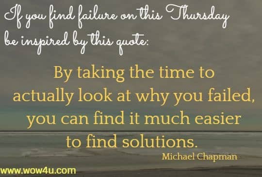 If you find failure on this Thursday be inspired by this quote:  By taking the time to actually look at why you failed,
 you can find it much easier to find solutions. Michael Chapman