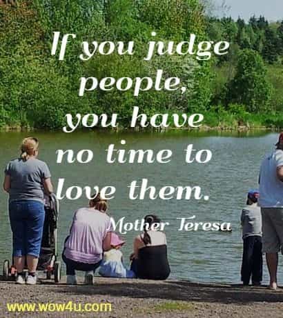If you judge people, you have no time to love them. 
 Mother Teresa