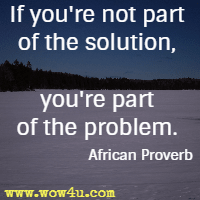 If you're not part of the solution, you're part of the problem. African Proverb