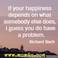 If your happiness depends on what somebody else does, I guess you do have a problem. Richard Bach