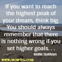 If you want to reach the highest peak of your dream, think big. You should always remember that there is nothing wrong if you set higher goals. . .  Kellie Sullivan