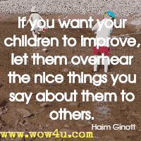 If you want your children to improve, let them overhear the nice things you say about them to others. Haim Ginott