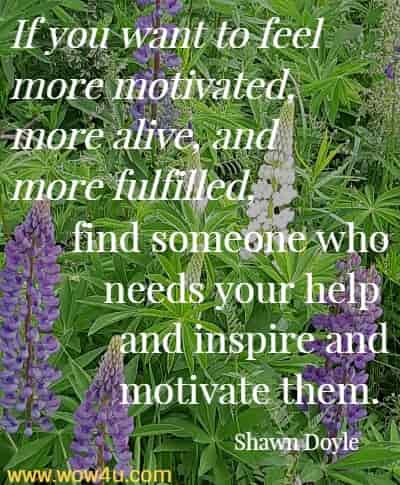 If you want to feel more motivated, more alive, and more fulfilled, find someone who needs your help and inspire and motivate them. 
  Shawn Doyle