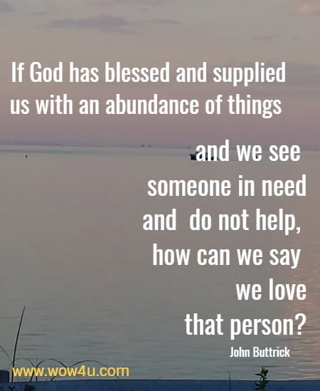If God has blessed and supplied us with an abundance of things and we see someone in need and do not help, how can we say we love that person?
 John Buttrick