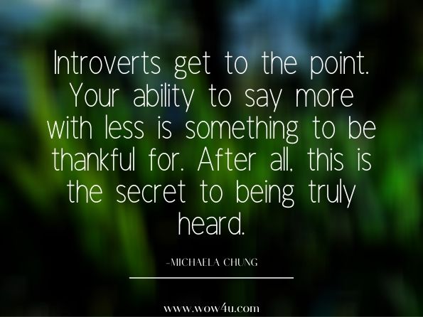 Introverts get to the point. Your ability to say more with less is something to be thankful for. After all, this is the secret to being truly heard. The Year of the Introvert: A Journal of Daily Inspiration for the Inwardly ...Michaela Chung 