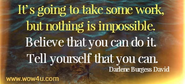 It’s going to take some work, but nothing is impossible. Believe that you can do it. Tell yourself that you can. Darlene Burgess David