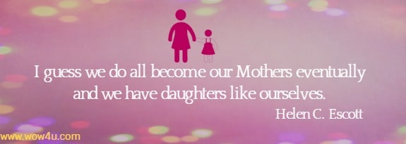 I guess we do all become our Mothers eventually and we have 
daughters like ourselves. Helen C. Escott