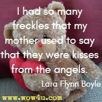 I had so many freckles that my mother used to say that they were kisses from the angels. Lara Flynn Boyle 