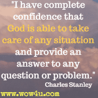 I have complete confidence that God is able to take care of any situation and provide an answer to any question or problem. Charles Stanley