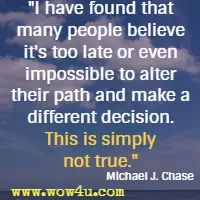 I have found that many people believe it's too late or even impossible to alter their path and make a different decision. This is simply not true. Michael J. Chase