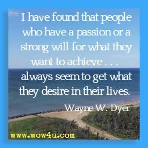 I have found that people who have a passion or a strong will for what they want to achieve . . .  always seem to get what they desire in their lives. Wayne W. Dyer