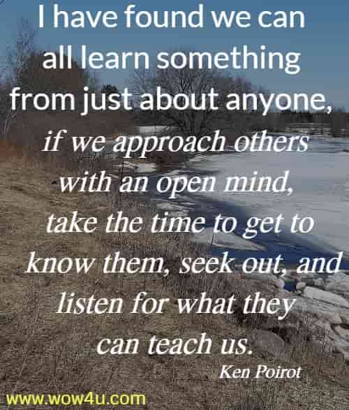 I have found we can all learn something from just about anyone, if we approach others with an open mind, take the time to get to know them, seek out, and listen for what they can teach us. 
Ken Poirot