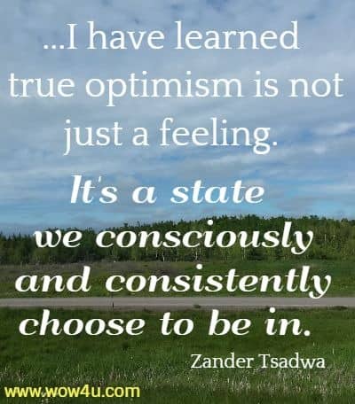 ...I have learned true optimism is not just a feeling. It's a state we consciously and consistently choose to be in. 
Zander Tsadwa