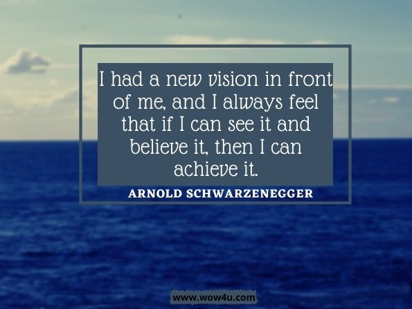I had a new vision in front of me, and I always feel that if I can see it and believe it, then I can achieve it. Arnold Schwarzenegger, Total Recall