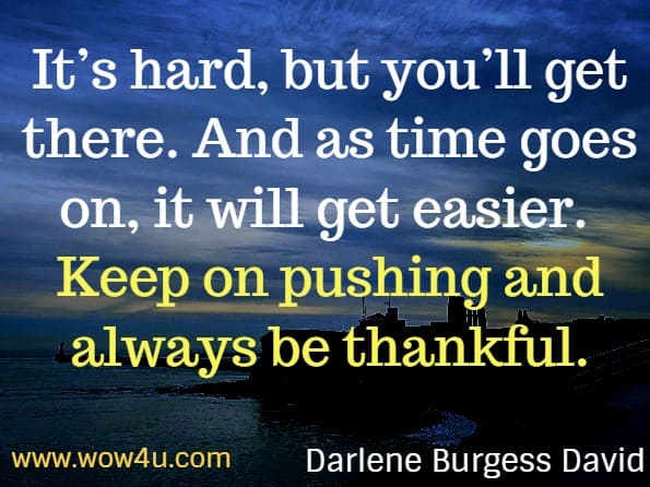 It’s hard, but you’ll get there. And as time goes on, it will get easier. Keep on pushing and always be thankful. Darlene Burgess David. Stir your soul: Inspirations for you to dream, grow and live boldly. 