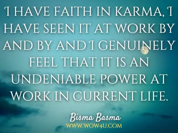 I have faith in karma, I have seen it at work by and by and I genuinely feel that it is an undeniable power at work in current life.