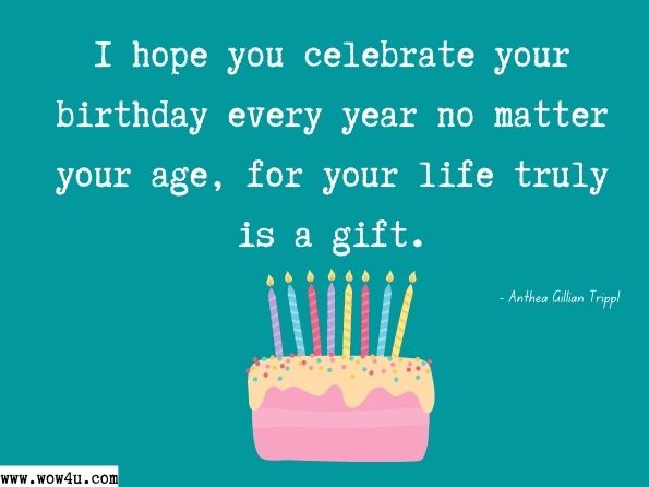 I hope you celebrate your birthday every year no matter your age, for your life truly is a gift. Anthea Gillian Tripp, My Soul Sings for You