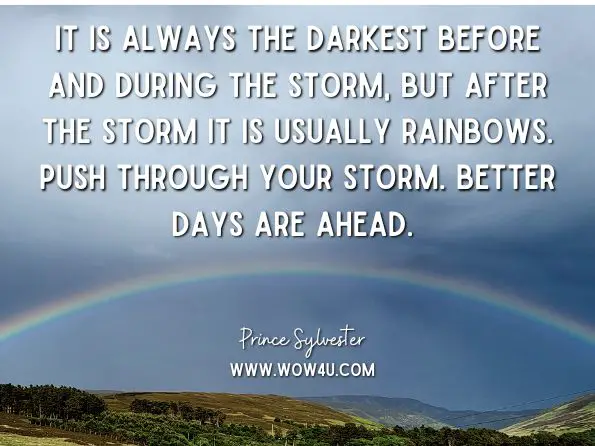 It is always the darkest before and during the storm, but after the storm it is usually rainbows. Push through your storm. Better days are ahead. Prince Sylvester, The Spiritual Motivation Handbook: 100 Motivations for On-The-Go 