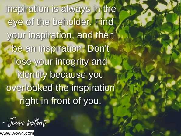 Inspiration is always in the eye of the beholder. Find your inspiration, and then be an inspiration. Don't lose your integrity and identity because you overlooked the inspiration right in front of you. Unhindered: A Journey to Move with Power and Purpose 