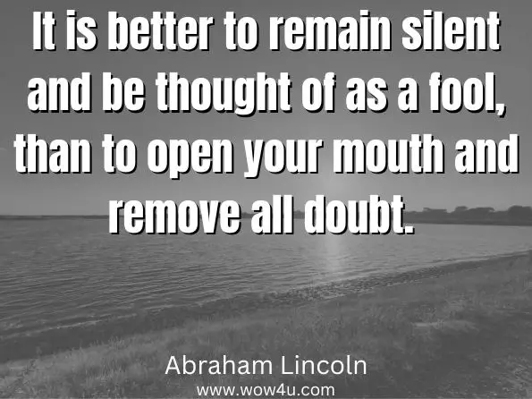 It is better to remain silent and be thought of as a fool, than to open your mouth and remove all doubt. Abraham Lincoln