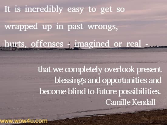 It is incredibly easy to get so wrapped up in past wrongs, hurts, offenses - imagined or real - that we completely overlook present blessings and opportunities and become blind to future possibilities. 
  Camille Kendall