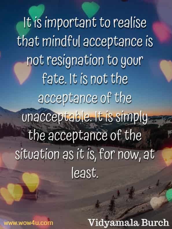 It is important to realise that mindful acceptance is not resignation to your fate. It is not the acceptance for the unacceptable. It is simply the acceptance for the situation as it is, for now, at least. Vidyamala Burch, Mindfulness For Health.