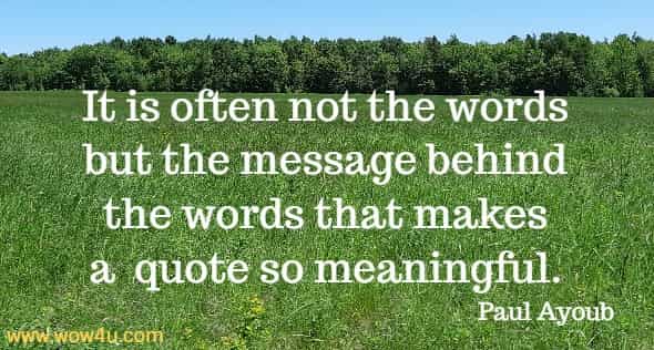 It is often not the words but the message behind the words that 
makes a  quote so meaningful. Paul Ayoub