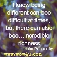 I know being different can bee difficult at times, but there can also bee…incredible richness. John Penberthy