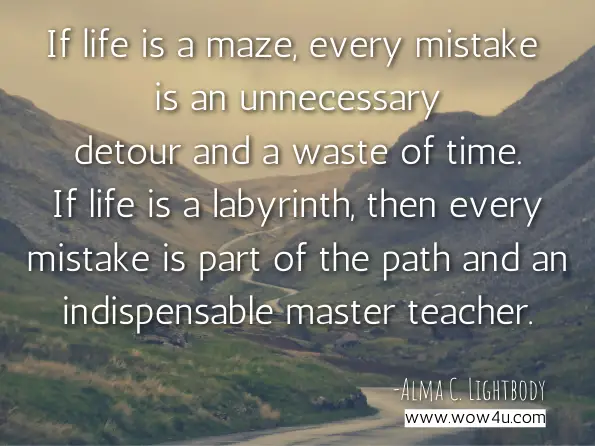 If life is a maze, every mistake is an unnecessary detour and a waste of time. If life is a labyrinth, then every mistake is part of the path and an indispensable master teacher. Alma C. Lightbody, You’Re Not the Boss of Me: Discover Your Authentic Self 