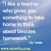 I like a teacher who gives you something to take home to think about besides homework. Lily Tomlin