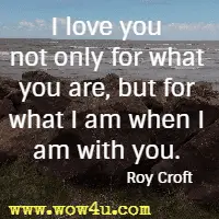 I love you not only for what you are, but for what I am when I am with you. Roy Croft