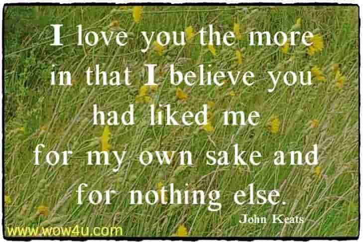 I love you the more in that I believe you had liked me for 
my own sake and for nothing else. John Keats