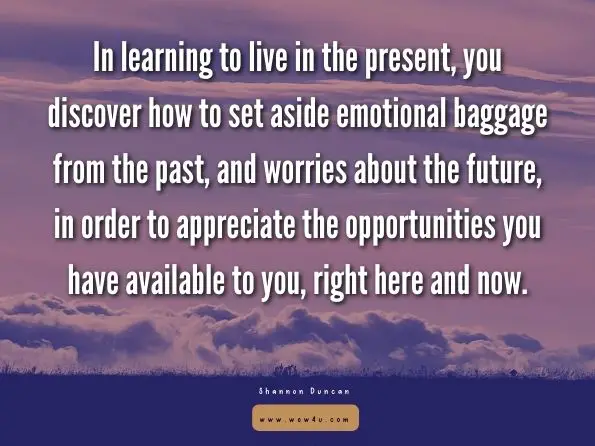 In learning to live in the present, you discover how to set aside emotional baggage from the past, and worries about the future, in order to appreciate the opportunities you have available to you, right here and now. Shannon Duncan, Present Moment Awareness
