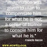 Imagination was given to man to compensate him for what he is not; a sense of humor to console him for what he is. Francis Bacon