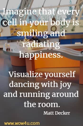 Imagine that every cell in your body is smiling and radiating happiness. Visualize yourself dancing with joy and running around the room.
   Matt Decker