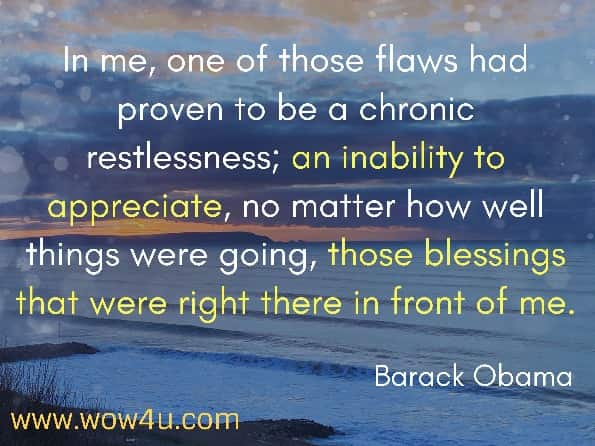 In me, one of those flaws had proven to be a chronic restlessness; an inability to appreciate, no matter how well things were going, those blessings that were right there in front of me. Barack Obama, The Audacity of Hope
