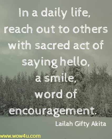 In a daily life, reach out to others with sacred act of saying hello, a smile, 
word of encouragement.  Lailah Gifty Akita