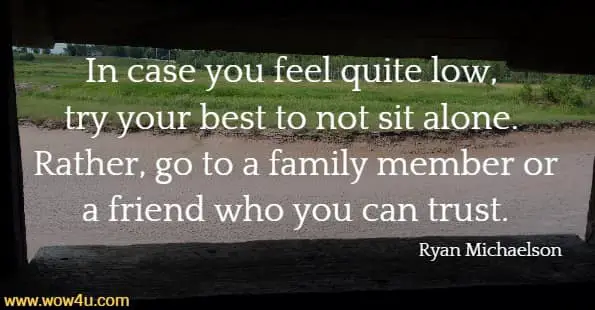 In case you feel quite low, try your best to not sit alone. 
Rather, go to a family member or a friend who you can trust. Ryan Michaelson