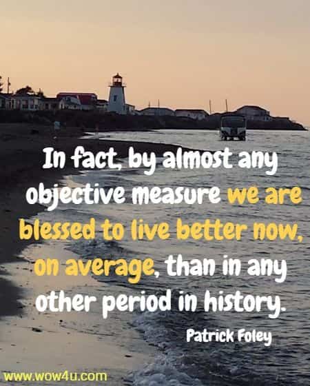 In fact, by almost any objective measure we are blessed to live better now, on average, than in any other period in history. 
 Patrick Foley