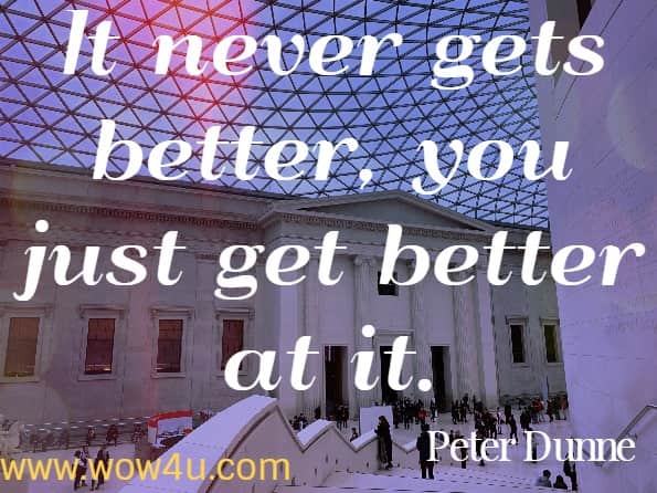 It never gets better, you just get better at it.  Peter Dunne, The 50 Things