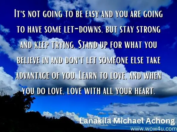 It's not going to be easy and you are going to have some let-downs, but stay strong and keep trying. Stand up for what you believe in and don't let someone else take advantage of you. Learn to love, and when you do love, love with all your heart. 