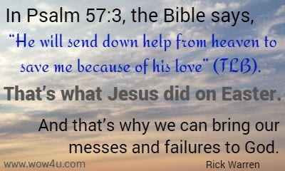 In Psalm 57:3, the Bible says, He will send down help from heaven to save me because of his love (TLB). That's what Jesus did on Easter. And that's why we can bring our messes and failures to God.
Rick Warren